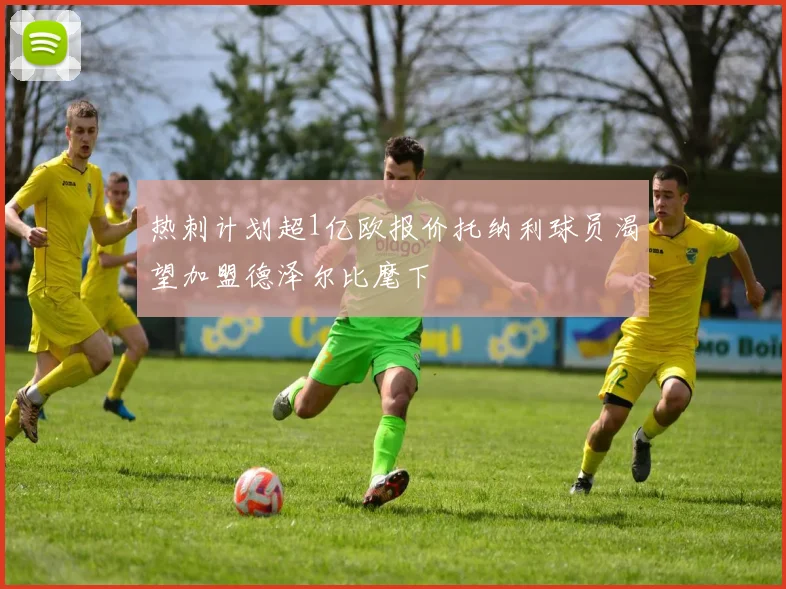 热刺计划超1亿欧报价托纳利球员渴望加盟德泽尔比麾下