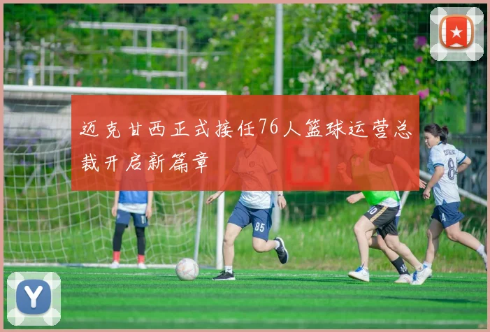 迈克甘西正式接任76人篮球运营总裁开启新篇章