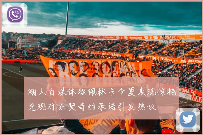 湖人自媒体称佩林卡今夏表现惊艳兑现对东契奇的承诺引发热议