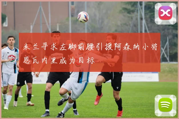 米兰寻求左脚前腰引援阿森纳小将恩瓦内里成为目标