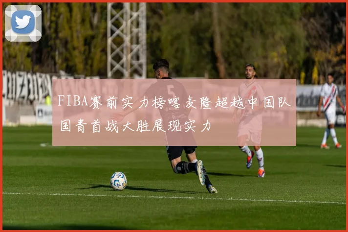 FIBA赛前实力榜喀麦隆超越中国队国青首战大胜展现实力