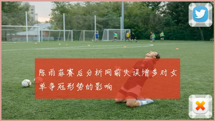 陈雨菲赛后分析网前失误增多对女单争冠形势的影响