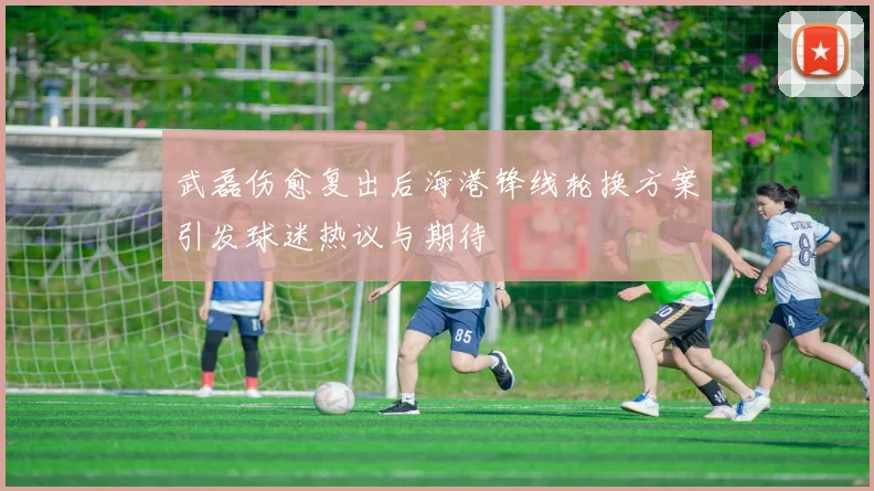 武磊伤愈复出后海港锋线轮换方案引发球迷热议与期待