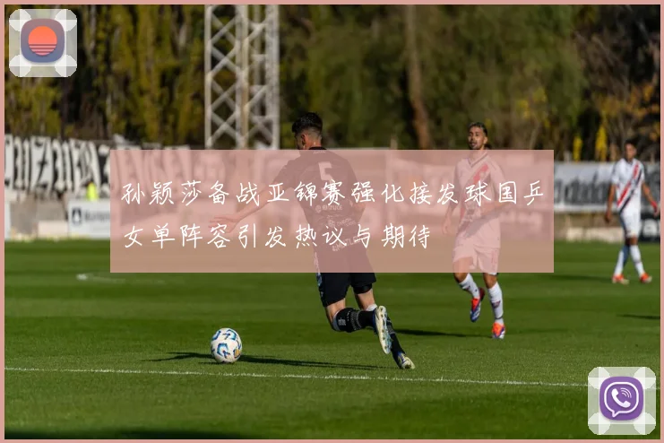 孙颖莎备战亚锦赛强化接发球国乒女单阵容引发热议与期待