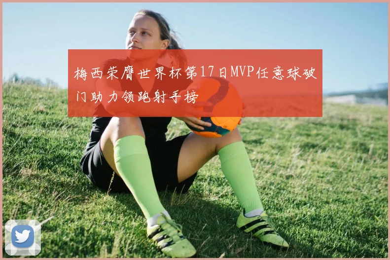 梅西荣膺世界杯第17日MVP任意球破门助力领跑射手榜