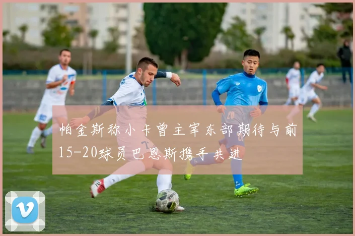 帕金斯称小卡曾主宰东部期待与前15-20球员巴恩斯携手共进