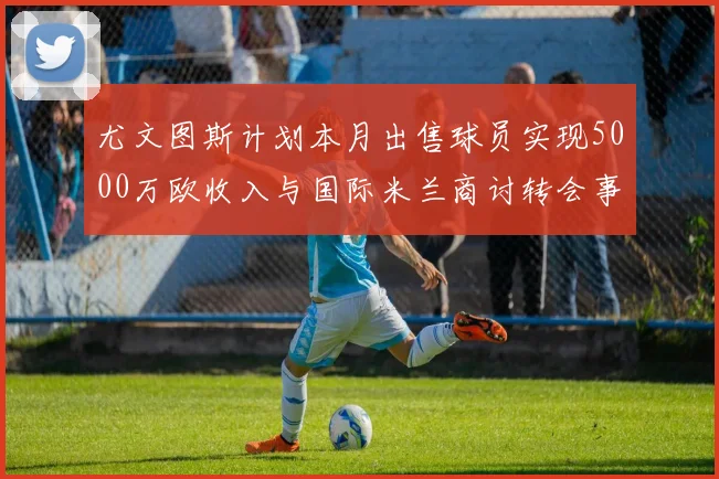 尤文图斯计划本月出售球员实现5000万欧收入与国际米兰商讨转会事宜