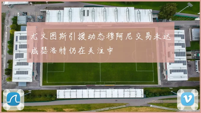 尤文图斯引援动态穆阿尼交易未达成瑟洛特仍在关注中