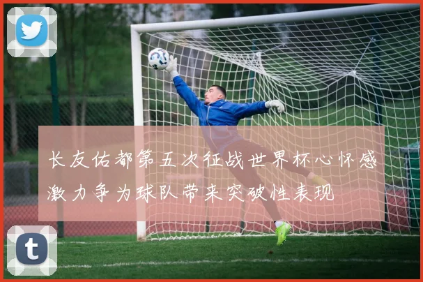 长友佑都第五次征战世界杯心怀感激力争为球队带来突破性表现