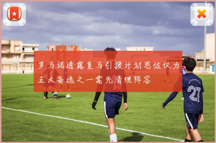 罗马诺透露皇马引援计划恩佐仅为五大备选之一需先清理阵容