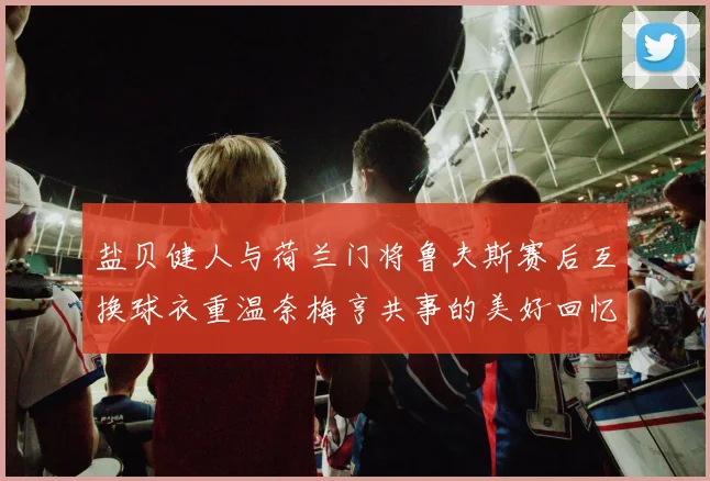 盐贝健人与荷兰门将鲁夫斯赛后互换球衣重温奈梅亨共事的美好回忆
