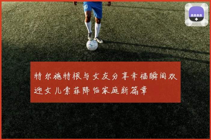特尔施特根与女友分享幸福瞬间欢迎女儿索菲降临家庭新篇章