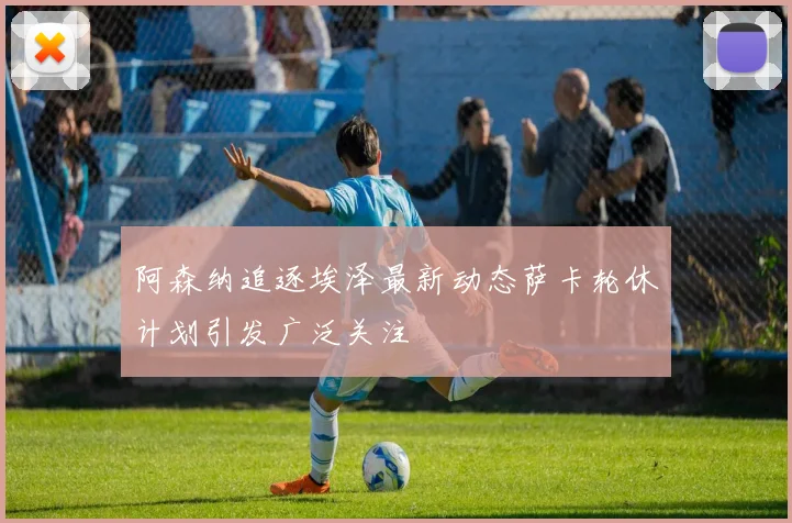 阿森纳追逐埃泽最新动态萨卡轮休计划引发广泛关注
