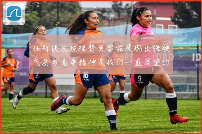 独行侠总经理赞莫雷兹展现出强硬气质与竞争精神是我们一直渴望的特质