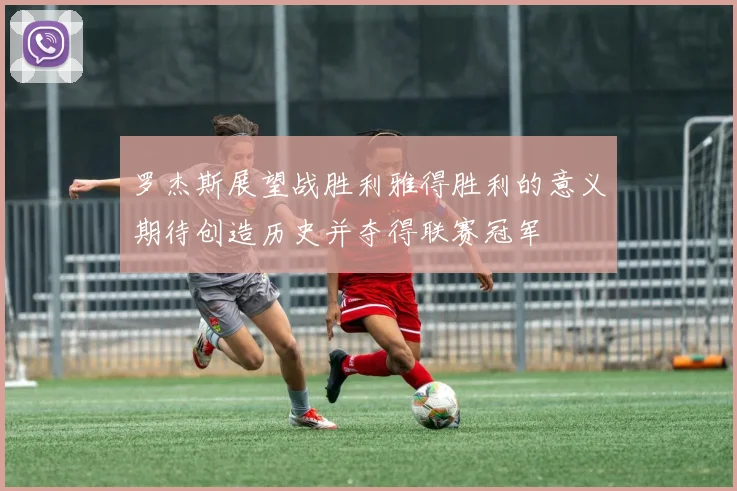 罗杰斯展望战胜利雅得胜利的意义期待创造历史并夺得联赛冠军