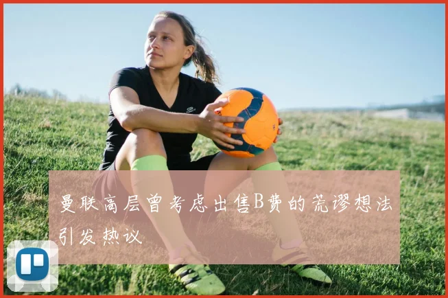 曼联高层曾考虑出售B费的荒谬想法引发热议