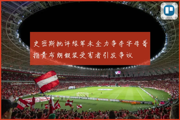 史密斯批评绿军未全力争夺字母哥指责布朗假装受害者引发争议
