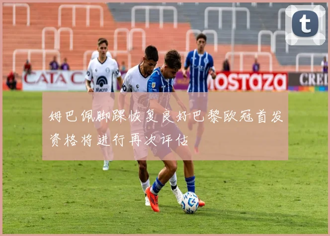 姆巴佩脚踝恢复良好巴黎欧冠首发资格将进行再次评估