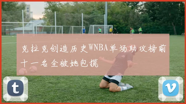 克拉克创造历史WNBA单场助攻榜前十一名全被她包揽