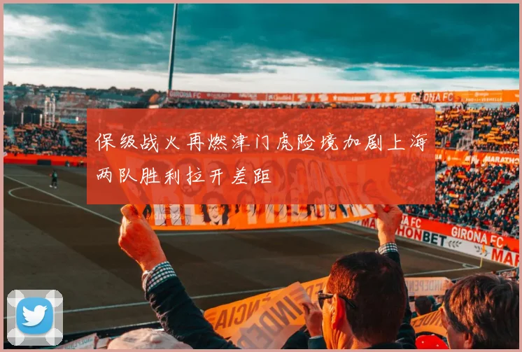 保级战火再燃津门虎险境加剧上海两队胜利拉开差距