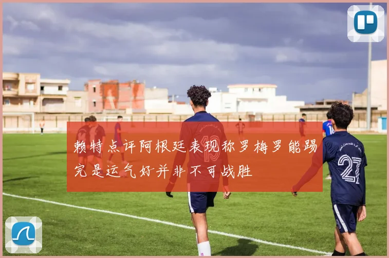 赖特点评阿根廷表现称罗梅罗能踢完是运气好并非不可战胜