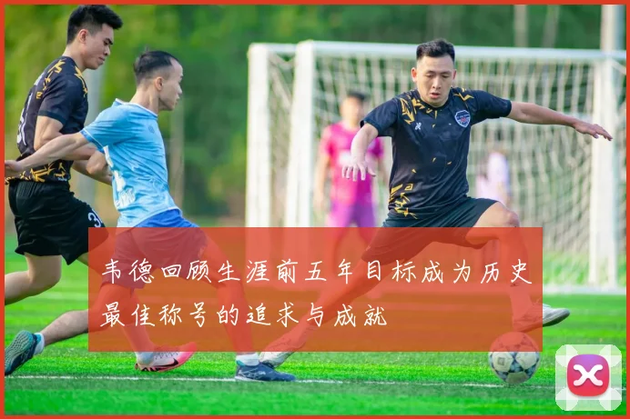 韦德回顾生涯前五年目标成为历史最佳称号的追求与成就