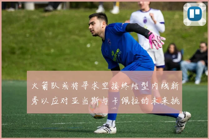 火箭队或将寻求空接终结型内线新秀以应对亚当斯与卡佩拉的未来挑战