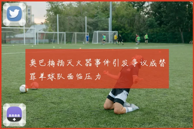 奥巴梅扬灭火器事件引发争议成替罪羊球队面临压力