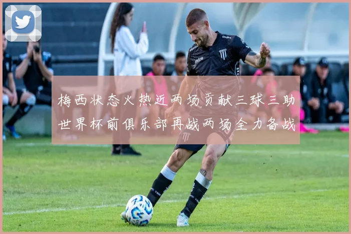 梅西状态火热近两场贡献三球三助世界杯前俱乐部再战两场全力备战大赛