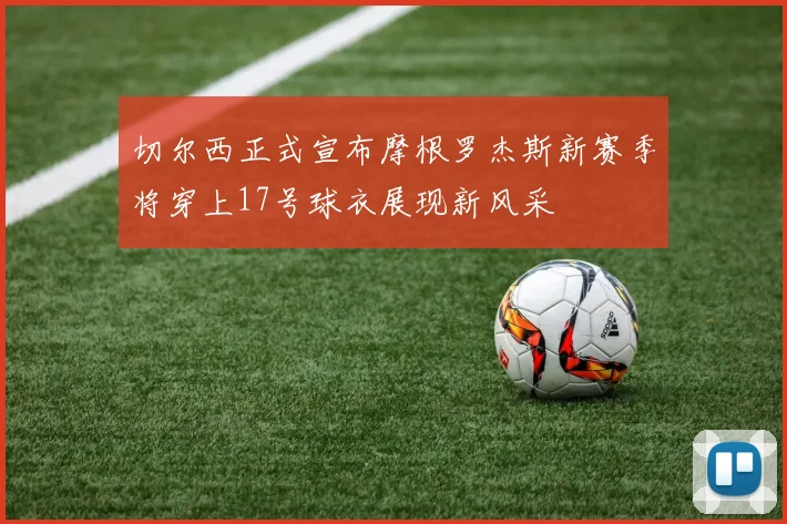 切尔西正式宣布摩根罗杰斯新赛季将穿上17号球衣展现新风采