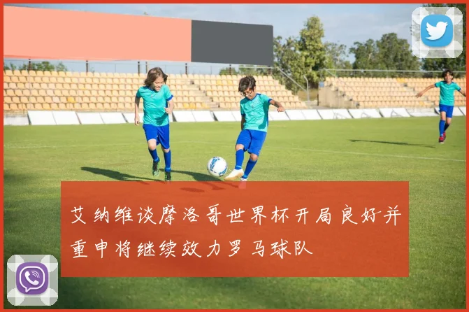 艾纳维谈摩洛哥世界杯开局良好并重申将继续效力罗马球队