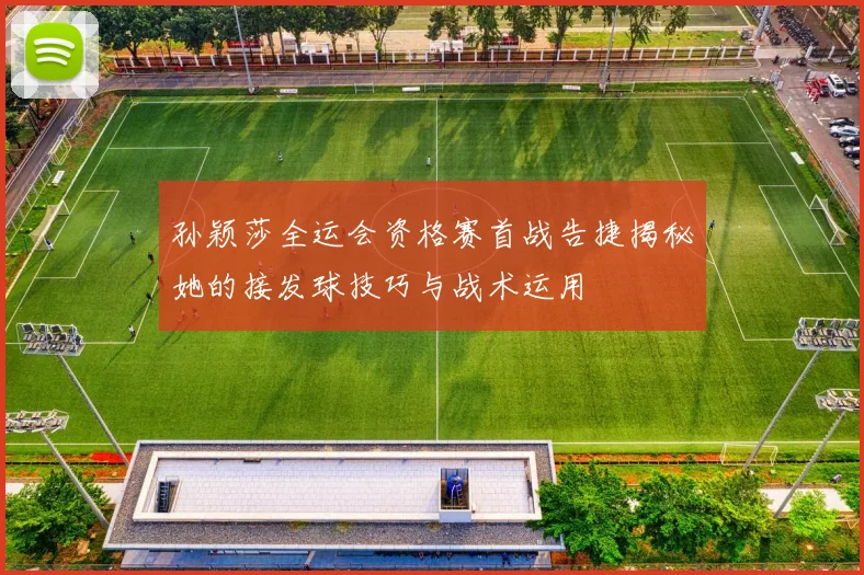 孙颖莎全运会资格赛首战告捷揭秘她的接发球技巧与战术运用