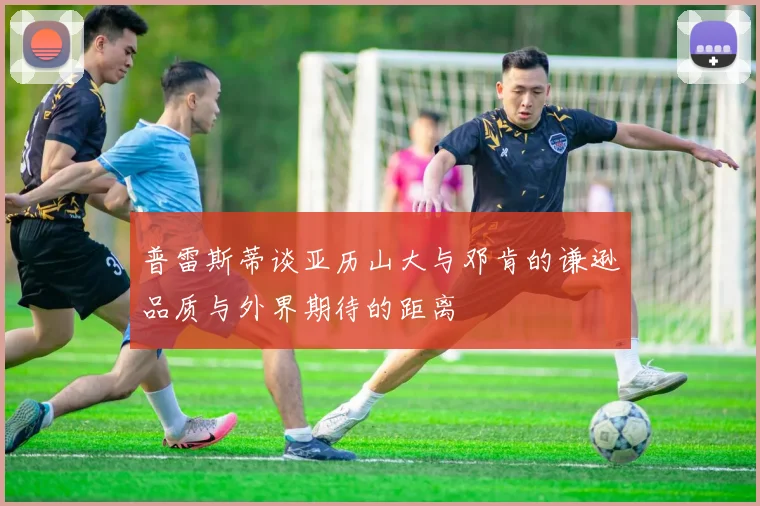 普雷斯蒂谈亚历山大与邓肯的谦逊品质与外界期待的距离
