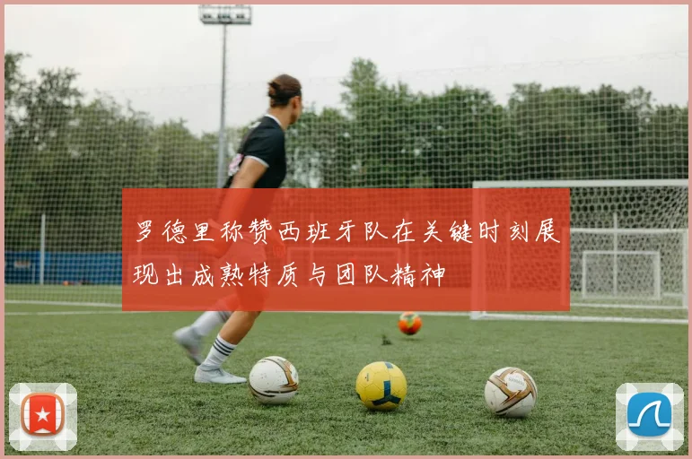 罗德里称赞西班牙队在关键时刻展现出成熟特质与团队精神